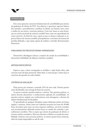 Introdução à Contabilidade
FGV DIREITO RIO  3
INTRODUÇÃO
Este curso apresenta conceitos fundamentais de contabilidade para alunos
da graduação de direito da FGV. Seu objetivo é apresentar aspectos básicos
dos métodos e procedimentos contábeis no Brasil, sua história, bem como
a análise de sua teoria e exercícios práticos. Com isso, busca-se uma forma-
ção em nível conceitual da essência contábil, bem como um aprendizado de
como exercê-la. Ao final do curso, espera-se que os alunos: conheçam os as-
pectos básicos do sistema contábil, principalmente a mecânica do sistema de
partidas dobradas, e que sejam capazes de analisar e entender demonstrações
financeiras.
FINALIDADES DO PROCESSO ENSINO-APRENDIZADO
Desenvolver abordagens teóricas a respeito do estudo da contabilidade e
desenvolver habilidades de elaborar relatórios contábeis
MÉTODO PARTICIPATIVO
Espera-se que o aluno acompanhe os módulos e aulas lendo sobre cada
conceito antes da lição presencial. Além disso, é essencial que o aluno faça os
exercícios da apostila em cada módulo
CRITÉRIOS DE AVALIAÇÃO
Duas provas por semestre, contendo 45% da nota cada. Demais pontos
serão distribuídos com entrega de listas de exercício
As provas conterão questões práticas e teóricas. Nas questões práticas, os
alunos deverão demonstrar o conhecimento aplicado de contabilidade. As
questões teóricas exigirão um conhecimento mais abrangente e abstrato de
tópicos fundamentais da disciplina.
O aprendizado de qualquer disciplina requer dedicação prática de forma
regular e contínua. Assim como um violinista necessita em torno de 20.000
horas de prática para tocar em uma orquestra sinfônica, um bom contador
terá necessariamente dedicado muitas horas no estudo dos métodos e pro-
cedimentos contábeis. Não se espera que alunos de graduação de direito se
tornem exímios contadores. Mas estes deverão se dedicar ao estudo da conta-
bilidade, inclusive com exercícios práticos, ao menos quatro horas semanais,
além do tempo despendido na sala de aula.
 