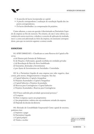 Introdução à Contabilidade
FGV DIREITO RIO  31
5
MARION, Jose Carlos. Contabilidade
Empresarial; 16 ed. 2012. São Paulo:
Atlas, 2012.
•	 As parcelas de lucros incorporadas ao capital;
•	 A parcela correspondente à realização de reavaliação líquida dos im-
postos correspondentes;
•	 Os lucros distribuídos e as compensações de prejuízos.
Como sabemos, a conta em questão é discriminada no Patrimônio Líqui-
do da empresa ao fim do exercício. No entanto, ela não é uma rubrica acu-
mulativa de outros exercícios, e obedece o conceito de aplicação de resultado,
isso é: a conta será adicionada ao Ativo da empresa, em montante correspon-
dente, para que no exercício seguinte a comece zerada
EXERCÍCIOS
01) AFRF/2000(ESAF) – Classificam-se como Reservas de Capital as Re-
servas
a) de Prêmios pela Emissão de Debêntures
b) de Doações e Subvenções, quando recebidas em entidades privadas
c) de Reavaliação de Bens do Ativo Imobilizado
d) Estatuárias, destinadas a Investimentos
e) por Ajuste de Investimentos em Sociedades– Controladas
02) Se o Patrimônio Líquido de uma empresa tem valor negativo, duas
contas, pelo menos, obrigatoriamente o integram. São elas:
a) Capital Subscrito e Capital a Integralizar
b) Prejuízos Acumulados e Capital a Integralizar
c) Capital Subscrito e Prejuízos Acumulados
d) Reservas para Contingências e Capital Subscrito
e) Prejuízos Acumulados e Reservas para Contingências
03) O lucro auferido pela atividade operacional pertence:5
a) À empresa
b) Parte à empresa e parte aos proprietários
c) Aos proprietários, embora não seja totalmente retirado da empresa
d) Depende da decisão da diretoria
04) (Retirado de Contabilidade Empresarial) Como capital de terceiros,
podemos citar:
a) Impostos a pagar
b) Patrimônio Líquido
c) Capital próprio
d) Títulos a receber
 