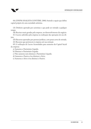 Introdução à Contabilidade
FGV DIREITO RIO  32
04) (DNPM ANALISTA CONTÁBIL 2006) Assinale a opção que define
capital próprio de uma sociedade anônima.
(A) Dinheiro aportado por acionistas e que pode ser retirado a qualquer
tempo.
(B) Receitas totais geradas pela empresa, no desenvolvimento do negócio.
(C) Lucros auferidos pela empresa na realização das operações de seu ob-
jeto.
(D) Recursos aportados por pessoas jurídicas, com prazo certo de retirada.
(E) Recursos que pertencem à empresa até sua extinção
05) A utilização de Lucros Acumulados para aumento do Capital Social
da empresa:
a) Aumenta o Patrimônio Líquido.
b) Diminui o Patrimônio Líquido.
c) Não aumenta nem diminui o Patrimônio Líquido.
d) Aumenta o Passivo e/ou diminui o Ativo.
e) Aumenta o Ativo e/ou diminui o Passivo.
 