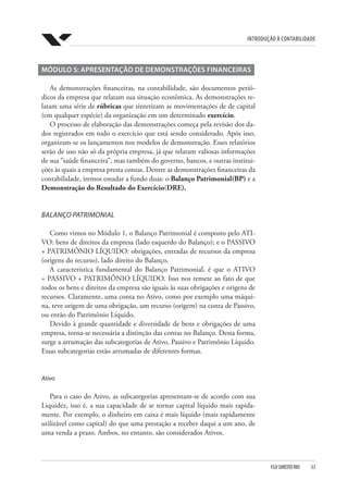 Introdução à Contabilidade
FGV DIREITO RIO  33
MÓDULO 5: APRESENTAÇÃO DE DEMONSTRAÇÕES FINANCEIRAS
As demonstrações financeiras, na contabilidade, são documentos perió-
dicos da empresa que relatam sua situação econômica. As demonstrações re-
latam uma série de rúbricas que sintetizam as movimentações de de capital
(em qualquer espécie) da organização em um determinado exercício.
O processo de elaboração das demonstrações começa pela revisão dos da-
dos registrados em todo o exercício que está sendo considerado. Após isso,
organizam-se os lançamentos nos modelos de demonstração. Esses relatórios
serão de uso não só da própria empresa, já que relatam valiosas informações
de sua “saúde financeira”, mas também do governo, bancos, e outras institui-
ções às quais a empresa presta contas. Dentre as demonstrações financeiras da
contabilidade, iremos estudar a fundo duas: o Balanço Patrimonial(BP) e a
Demonstração do Resultado do Exercício(DRE).
BALANÇO PATRIMONIAL
Como vimos no Módulo 1, o Balanço Patrimonial é composto pelo ATI-
VO: bens de direitos da empresa (lado esquerdo do Balanço); e o PASSIVO
+ PATRIMÔNIO LÍQUIDO: obrigações, entradas de recursos da empresa
(origens do recurso), lado direito do Balanço.
A característica fundamental do Balanço Patrimonial, é que o ATIVO
= PASSIVO + PATRIMÔNIO LÍQUIDO. Isso nos remete ao fato de que
todos os bens e direitos da empresa são iguais às suas obrigações e origens de
recursos. Claramente, uma conta no Ativo, como por exemplo uma máqui-
na, teve origem de uma obrigação, um recurso (origem) na conta de Passivo,
ou então do Patrimônio Líquido.
Devido à grande quantidade e diversidade de bens e obrigações de uma
empresa, torna-se necessária a distinção das contas no Balanço. Dessa forma,
surge a arrumação das subcategorias de Ativo, Passivo e Patrimônio Líquido.
Essas subcategorias estão arrumadas de diferentes formas.
Ativo
Para o caso do Ativo, as subcategorias apresentam-se de acordo com sua
Liquidez, isso é, a sua capacidade de se tornar capital líquido mais rapida-
mente. Por exemplo, o dinheiro em caixa é mais líquido (mais rapidamente
utilizável como capital) do que uma prestação a receber daqui a um ano, de
uma venda a prazo. Ambos, no entanto, são considerados Ativos.
 