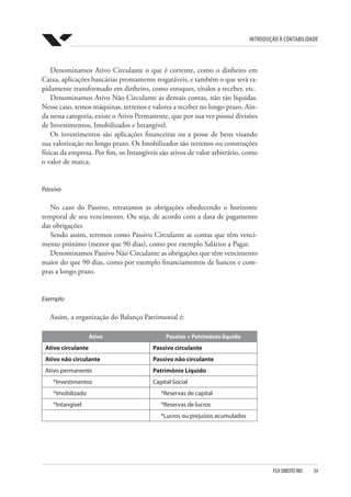 Introdução à Contabilidade
FGV DIREITO RIO  34
Denominamos Ativo Circulante o que é corrente, como o dinheiro em
Caixa, aplicações bancárias prontamente resgatáveis, e também o que será ra-
pidamente transformado em dinheiro, como estoques, títulos a receber, etc.
Denominamos Ativo Não Circulante as demais contas, não tão líquidas.
Nesse caso, temos máquinas, terrenos e valores a receber no longo prazo. Ain-
da nessa categoria, existe o Ativo Permanente, que por sua vez possui divisões
de Investimentos, Imobilizados e Intangível.
Os investimentos são aplicações financeiras ou a posse de bens visando
sua valorização no longo prazo. Os Imobilizados são terrenos ou construções
físicas da empresa. Por fim, os Intangíveis são ativos de valor arbitrário, como
o valor de marca.
Passivo
No caso do Passivo, retratamos as obrigações obedecendo o horizonte
temporal de seu vencimento. Ou seja, de acordo com a data de pagamento
das obrigações
Sendo assim, teremos como Passivo Circulante as contas que têm venci-
mento próximo (menor que 90 dias), como por exemplo Salários a Pagar.
Denominamos Passivo Não Circulante as obrigações que têm vencimento
maior do que 90 dias, como por exemplo financiamentos de bancos e com-
pras a longo prazo.
Exemplo
Assim, a organização do Balanço Patrimonial é:
Ativo Passivo + Patrimônio líquido
Ativo circulante Passivo circulante
Ativo não circulante Passivo não circulante
Ativo permanente Patrimônio Líquido
*Investimentos Capital Social
*Imobilizado *Reservas de capital
*Intangível *Reservas de lucros
*Lucros ou prejuízos acumulados
 