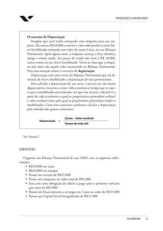 Introdução à Contabilidade
FGV DIREITO RIO  35
O conceito de Depreciação
Imagine que você tenha comprado uma máquina para sua em-
presa. Ela custou R$10.000 e esse foi o valor adicionado à conta Ati-
vo Imobilizado retirando esse valor da conta Caixa, no seu Balanço
Patrimonial. Após alguns anos, a máquina começa a ficar obsoleta,
antiga e muito usada. Seu preço de venda não mais é R$ 10.000,
como consta no seu Ativo Imobilizado. Torna-se claro que a máqui-
na não mais vale aquele valor mensurado no Balanço Patrimonial.
Para essa situação temos o conceito de depreciação.
Depreciação será uma conta do Balanço Patrimonial que irá di-
minuir do Ativo Imobilizado a depreciação de seus pertencentes.
Para calcular a depreciação de um ativo, é preciso ter em mente
alguns outros conceitos, como: vida econômica (tempo que se espe-
ra que o imobilizado seja utilizado, até que vire sucata); vida útil (é a
parte da vida econômica a qual os proprietários pretendem utilizar)
e valor residual (valor pelo qual os proprietários pretendem vender o
imobilizado). Com esses conceitos, podemos calcular a depreciação
pelo método das quotas constantes:
Depreciação =
(Custo – Valor residual)
Tempo de vida útil
Ver Anexo I
EXERCÍCIO:
Organize um Balanço Patrimonial do ano 20XX com as seguintes infor-
mações:
•	 R$10.000 em caixa
•	 R$10.000 em estoque
•	 Possui um terreno de R$25.000
•	 Possui um máquinas no valor total de R$5.000
•	 Está com uma obrigação de salário a pagar para o próximo mês(ano
que vem) de R$3.000
•	 Possui um financiamento a ser pago em 2 anos no valor de R$35.000
•	 Possui um Capital Social Integralizado de R$12.000
 