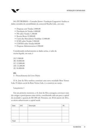 Introdução à Contabilidade
FGV DIREITO RIO  39
04) (PETROBRAS – Contador Júnior / Fundação Cesgranrio) Analise os
dados extraídos da contabilidade da comercial Brasília Ltda., em reais:
•	 Despesas com Vendas 2.000,00
•	 Devolução de Vendas 4.000,00
•	 PIS sobre Vendas 1.200,00
•	 Receita Bruta 22.000,00
•	 Custo das Mercadorias Vendidas 12.000,00
•	 ICMS sobre Vendas 3.960,00
•	 COFINS sobre Vendas 840,00
•	 Despesas Administrativas 4.500,00
Considerando exclusivamente os dados acima, o valor da
receita líquida, em reais, é
(A) 5.500,00
(B) 10.000,00
(C) 12.000,00
(D) 13.200,00
(E) 16.800,00
05)
I – Preenchimento do Livro Diário
O Sr. José da Silva resolveu constituir uma nova sociedade Bons Ventos
Ltda. O objeto social da Bons Ventos Ltda. é o comércio no varejo.
Lançamento 1
Em um primeiro momento, o Sr. José da Silva conseguiu convencer mais
dez amigos a participarem como sócios, contribuindo cada um para o capital
da sociedade a quantia de R$ 200 mil. Portanto, em 30 de janeiro de 201x,
os sócios subscreveram o capital social.
Data D/C Descrição R$
Total
 