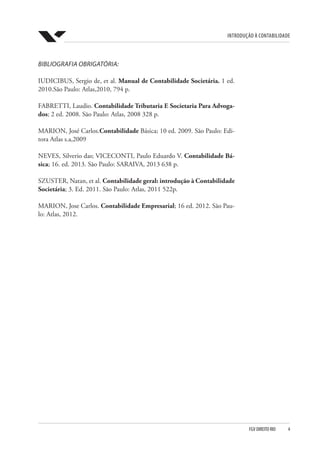 Introdução à Contabilidade
FGV DIREITO RIO  4
BIBLIOGRAFIA OBRIGATÓRIA:
IUDICIBUS, Sergio de, et al. Manual de Contabilidade Societária. 1 ed.
2010.São Paulo: Atlas,2010, 794 p.
FABRETTI, Laudio. Contabilidade Tributaria E Societaria Para Advoga-
dos; 2 ed. 2008. São Paulo: Atlas, 2008 328 p.
MARION, José Carlos.Contabilidade Básica; 10 ed. 2009. São Paulo: Edi-
tora Atlas s.a,2009
NEVES, Silverio das; VICECONTI, Paulo Eduardo V. Contabilidade Bá-
sica; 16. ed. 2013. São Paulo: SARAIVA, 2013 638 p.
SZUSTER, Natan, et al. Contabilidade geral: introdução à Contabilidade
Societária; 3. Ed. 2011. São Paulo: Atlas, 2011 522p.
MARION, Jose Carlos. Contabilidade Empresarial; 16 ed. 2012. São Pau-
lo: Atlas, 2012.
 