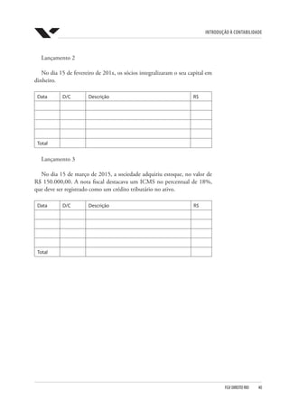 Introdução à Contabilidade
FGV DIREITO RIO  40
Lançamento 2
No dia 15 de fevereiro de 201x, os sócios integralizaram o seu capital em
dinheiro.
Data D/C Descrição R$
Total
Lançamento 3
No dia 15 de março de 2015, a sociedade adquiriu estoque, no valor de
R$ 150.000,00. A nota fiscal destacava um ICMS no percentual de 18%,
que deve ser registrado como um crédito tributário no ativo.
Data D/C Descrição R$
Total
 