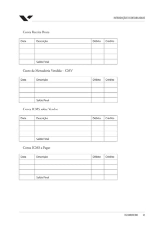 Introdução à Contabilidade
FGV DIREITO RIO  45
Conta Receita Bruta
Data Descrição Débito Crédito
Saldo Final
Custo da Mercadoria Vendida – CMV
Data Descrição Débito Crédito
Saldo Final
Conta ICMS sobre Vendas
Data Descrição Débito Crédito
Saldo Final
Conta ICMS a Pagar
Data Descrição Débito Crédito
Saldo Final
 