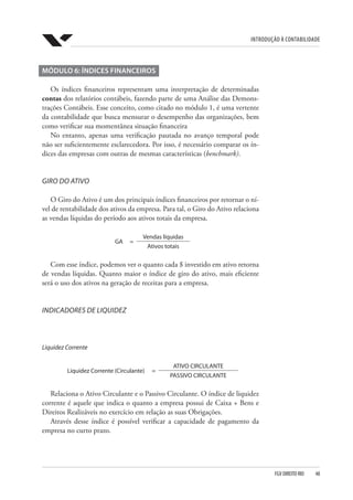 Introdução à Contabilidade
FGV DIREITO RIO  48
MÓDULO 6: ÍNDICES FINANCEIROS
Os índices financeiros representam uma interpretação de determinadas
contas dos relatórios contábeis, fazendo parte de uma Análise das Demons-
trações Contábeis. Esse conceito, como citado no módulo 1, é uma vertente
da contabilidade que busca mensurar o desempenho das organizações, bem
como verificar sua momentânea situação financeira
No entanto, apenas uma verificação pautada no avanço temporal pode
não ser suficientemente esclarecedora. Por isso, é necessário comparar os ín-
dices das empresas com outras de mesmas características (benchmark).
GIRO DO ATIVO
O Giro do Ativo é um dos principais índices financeiros por retornar o ní-
vel de rentabilidade dos ativos da empresa. Para tal, o Giro do Ativo relaciona
as vendas líquidas do período aos ativos totais da empresa.
GA =
Vendas líquidas
Ativos totais
Com esse índice, podemos ver o quanto cada $ investido em ativo retorna
de vendas líquidas. Quanto maior o índice de giro do ativo, mais eficiente
será o uso dos ativos na geração de receitas para a empresa.
INDICADORES DE LIQUIDEZ
Liquidez Corrente
Liquidez Corrente (Circulante) =
ATIVO CIRCULANTE
PASSIVO CIRCULANTE
Relaciona o Ativo Circulante e o Passivo Circulante. O índice de liquidez
corrente é aquele que indica o quanto a empresa possui de Caixa + Bens e
Direitos Realizáveis no exercício em relação as suas Obrigações.
Através desse índice é possível verificar a capacidade de pagamento da
empresa no curto prazo.
 