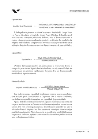 Introdução à Contabilidade
FGV DIREITO RIO  49
Liquidez Geral
Liquidez Geral (Financeira) =
ATIVO CIRCULANTE + REALIZÁVEL A LONGO PRAZO
PASSIVO CIRCULANTE + EXIGÍVEL A LONGO PRAZO
É dado pela relação entre o Ativo Circulante + Realizável a Longo Prazo
e o Passivo Circulante + Exigível a Longo Prazo. O índice de liquidez geral
indica quanto a empresa possui em dinheiro, bens e direitos realizáveis a
curto e a longo prazo, tornando assim possível a verificação das condições da
empresa em honrar seus compromissos através de suas disponibilidades sem a
utilização do Ativo Permanente, no caso do encerramento de suas atividades.
Liquidez Seca
Liquidez Seca =
ATIVO CIRCULANTE (-) ESTOQUE
PASSIVO CIRCULANTE
O índice de liquidez seca leva em consideração o pressuposto de que o
estoque é a parte menos líquida do ativo circulante, ou seja, mais difícil de ser
transformado em dinheiro rapidamente. Portanto deve ser desconsiderado
no cálculo de liquidez corrente.
Liquidez Imediata
Liquidez Imediata (Absoluta) =
DISPONÍVEL (Caixa e Bancos)
PASSIVO CIRCULANTE
Esse índice retorna a capacidade imediata da empresa honrar suas obriga-
ções de curto prazo. Relacionando o Disponível com o Passivo Circulante,
esse índice tem por objetivo analisar sua capacidade de continuidade.
Apesar de todos os índices retornarem aspectos matemáticos de contas da
empresa, sua interpretação é muito arbitrária e deve considerar muitos outros
fatores. Um bom critério para avaliação dos índices irá depender do setor e
atividade chave da empresa, seu direcionamento estratégico e sua estratégia
atual de financiamento. Além disso, deve-se considerar a sensibilidade dessas
empresas ao ambiente, aspectos como sazonalidade também podem enviesar
uma avaliação desses índices.
 