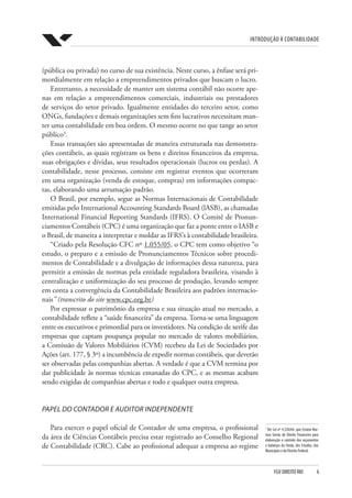 Introdução à Contabilidade
FGV DIREITO RIO  6
3
Ver Lei nº 4.320/64, que Estatui Nor-
mas Gerais de Direito Financeiro para
elaboração e controle dos orçamentos
e balanços da União, dos Estados, dos
Municípios e do Distrito Federal.
(pública ou privada) no curso de sua existência. Neste curso, a ênfase será pri-
mordialmente em relação a empreendimentos privados que buscam o lucro.
Entretanto, a necessidade de manter um sistema contábil não ocorre ape-
nas em relação a empreendimentos comerciais, industriais ou prestadores
de serviços do setor privado. Igualmente entidades do terceiro setor, como
ONGs, fundações e demais organizações sem fins lucrativos necessitam man-
ter uma contabilidade em boa ordem. O mesmo ocorre no que tange ao setor
público3
.
Essas transações são apresentadas de maneira estruturada nas demonstra-
ções contábeis, as quais registram os bens e direitos financeiros da empresa,
suas obrigações e dívidas, seus resultados operacionais (lucros ou perdas). A
contabilidade, nesse processo, consiste em registrar eventos que ocorreram
em uma organização (venda de estoque, compras) em informações compac-
tas, elaborando uma arrumação padrão.
O Brasil, por exemplo, segue as Normas Internacionais de Contabilidade
emitidas pelo International Accounting Standards Board (lASB), as chamadas
International Financial Reporting Standards (IFRS). O Comitê de Pronun-
ciamentos Contábeis (CPC) é uma organização que faz a ponte entre o IASB e
o Brasil, de maneira a interpretar e moldar as IFRS’s à contabilidade brasileira.
“Criado pela Resolução CFC nº 1.055/05, o CPC tem como objetivo “o
estudo, o preparo e a emissão de Pronunciamentos Técnicos sobre procedi-
mentos de Contabilidade e a divulgação de informações dessa natureza, para
permitir a emissão de normas pela entidade reguladora brasileira, visando à
centralização e uniformização do seu processo de produção, levando sempre
em conta a convergência da Contabilidade Brasileira aos padrões internacio-
nais” (transcrito do site www.cpc.org.br)
Por expressar o patrimônio da empresa e sua situação atual no mercado, a
contabilidade reflete a “saúde financeira” da empresa. Torna-se uma linguagem
entre os executivos e primordial para os investidores. Na condição de xerife das
empresas que captam poupança popular no mercado de valores mobiliários,
a Comissão de Valores Mobiliários (CVM) recebeu da Lei de Sociedades por
Ações (art. 177, § 3º) a incumbência de expedir normas contábeis, que deverão
ser observadas pelas companhias abertas. A verdade é que a CVM termina por
dar publicidade às normas técnicas emanadas do CPC, e as mesmas acabam
sendo exigidas de companhias abertas e todo e qualquer outra empresa.
PAPEL DO CONTADOR E AUDITOR INDEPENDENTE
Para exercer o papel oficial de Contador de uma empresa, o profissional
da área de Ciências Contábeis precisa estar registrado ao Conselho Regional
de Contabilidade (CRC). Cabe ao profissional adequar a empresa ao regime
 