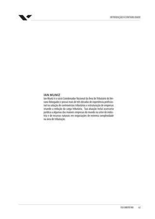 Introdução à Contabilidade
FGV DIREITO RIO  62
IAN MUNIZ
Ian Muniz é o sócio Coordenador Nacional da Área deTributário doVei-
ranoAdvogadosepossuimaisdetrêsdécadasdeexperiênciaprofissio-
nal na solução de controvérsias tributárias e estruturação de empresas
visando a redução da carga tributária.  Sua atuação inclui assessoria
jurídica a algumas das maiores empresas do mundo no setor de indús-
tria e de recursos naturais em negociações de extrema complexidade
na área de tributação.
 