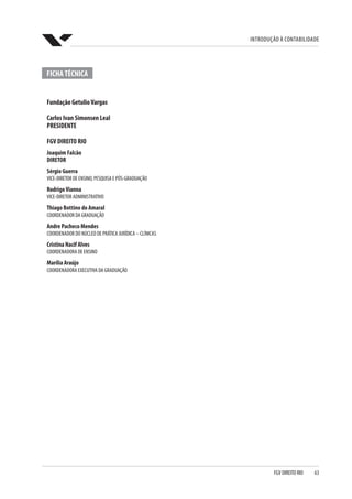 Introdução à Contabilidade
FGV DIREITO RIO  63
FICHATÉCNICA
Fundação GetulioVargas
Carlos Ivan Simonsen Leal
PRESIDENTE
FGV DIREITO RIO
Joaquim Falcão
DIRETOR
Sérgio Guerra
VICE-DIRETOR DE ENSINO, PESQUISA E PÓS-GRADUAÇÃO
RodrigoVianna
VICE-DIRETOR ADMINISTRATIVO
Thiago Bottino do Amaral
COORDENADOR DA GRADUAÇÃO
Andre Pacheco Mendes
COORDENADOR DO NÚCLEO DE PRÁTICA JURÍDICA – CLÍNICAS
Cristina Nacif Alves
COORDENADORA DE ENSINO
Marília Araújo
COORDENADORA EXECUTIVA DA GRADUAÇÃO
 
