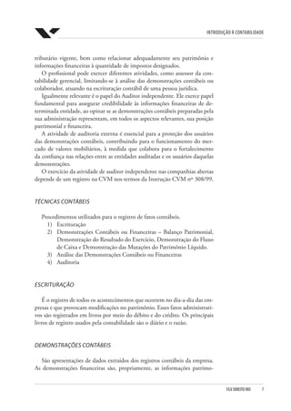 Introdução à Contabilidade
FGV DIREITO RIO  7
tributário vigente, bem como relacionar adequadamente seu patrimônio e
informações financeiras à quantidade de impostos designados.
O profissional pode exercer diferentes atividades, como assessor da con-
tabilidade gerencial, limitando-se à análise das demonstrações contábeis ou
colaborador, atuando na escrituração contábil de uma pessoa jurídica.
Igualmente relevante é o papel do Auditor independente. Ele exerce papel
fundamental para assegurar credibilidade às informações financeiras de de-
terminada entidade, ao opinar se as demonstrações contábeis preparadas pela
sua administração representam, em todos os aspectos relevantes, sua posição
patrimonial e financeira.
A atividade de auditoria externa é essencial para a proteção dos usuários
das demonstrações contábeis, contribuindo para o funcionamento do mer-
cado de valores mobiliários, à medida que colabora para o fortalecimento
da confiança nas relações entre as entidades auditadas e os usuários daquelas
demonstrações.
O exercício da atividade de auditor independente nas companhias abertas
depende de um registro na CVM nos termos da Instrução CVM nº 308/99.
TÉCNICAS CONTÁBEIS
Procedimentos utilizados para o registro de fatos contábeis.
1)	Escrituração
2)	 Demonstrações Contábeis ou Financeiras – Balanço Patrimonial,
Demonstração do Resultado do Exercício, Demonstração do Fluxo
de Caixa e Demonstração das Mutações do Patrimônio Líquido.
3)	 Análise das Demonstrações Contábeis ou Financeiras
4)	Auditoria
ESCRITURAÇÃO
É o registro de todos os acontecimentos que ocorrem no dia-a-dia das em-
presas e que provocam modificações no patrimônio. Esses fatos administrati-
vos são registrados em livros por meio do débito e do crédito. Os principais
livros de registro usados pela contabilidade são o diário e o razão.
DEMONSTRAÇÕES CONTÁBEIS
São apresentações de dados extraídos dos registros contábeis da empresa.
As demonstrações financeiras são, propriamente, as informações patrimo-
 