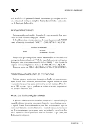 Introdução à Contabilidade
FGV DIREITO RIO  8
niais, resultados obrigações e direitos de uma empresa que compõe um rela-
tório situacional, como por exemplo o Balanço Patrimonial e a Demonstra-
ção de Resultado do Exercício:
BALANÇO PATRIMONIAL (BP):
Relata a posição patrimonial e financeira da empresa naquela data, retra-
tando seus bens e direitos, obrigações e deveres.
É dividido em duas colunas: A coluna da esquerda, denominada ATIVO
e a do lado direito, denominada PASSIVO e PATRIMÔNIO LÍQUIDO.
BALANÇO PATRIMONIAL
ATIVO
PASSIVO
PATRIMÔNIO LÍQUIDO
As aplicações que correspondem aos seus bens e também recursos aplicados
na empresa são denominados ATIVOS. Por outro lado, despesas e obrigações
da empresa com terceiros são chamados de PASSIVOS. O valor líquido da
empresa, o seu capital próprio é chamado de PATRIMÔNIO LÍQUIDO.
Tenha em mente que ATIVO = PASSIVO + PATRIMÔNIO LÍQUIDO.
DEMONSTRAÇÃO DO RESULTADO DO EXERCÍCIO (DRE)
Informa todos os movimentos financeiros realizados por uma empresa.
Assim, a DRE ilustra o lucro ou prejuízo de uma empresa, levando em conta
todas as receitas e despesas que a empresa teve naquele exercício. Dessa for-
ma, a DRE retrata a riqueza gerada aos acionistas, relatando propriamente
seu resultado financeiro final.
ANÁLISE DAS DEMONSTRAÇÕES CONTÁBEIS
A Análise das Demonstrações Contábeis é um ramo da contabilidade que
busca identificar e interpretar o momento financeiro e estratégico da empre-
sa a partir de suas demonstrações financeiras. Essa vertente estuda aspectos
como endividamento, retornos financeiros e resultado operacional expressos
nas demonstrações para que se possa tomar novas decisões estratégicas. Por
isso, é uma técnica muito presente no mercado financeiro, já que é vital para
decisões de investimento.
 
