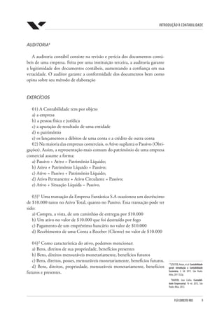 Introdução à Contabilidade
FGV DIREITO RIO  9
4
¹SZUSTER,Natan,etal.Contabilidade
geral: introdução à Contabilidade
Societária; 3. Ed. 2011. São Paulo:
Atlas, 2011 522p.
²MARION, Jose Carlos. Contabili-
dade Empresarial; 16 ed. 2012. São
Paulo: Atlas, 2012.
AUDITORIA4
A auditoria contábil consiste na revisão e perícia dos documentos contá-
beis de uma empresa. Feita por uma instituição terceira, a auditoria garante
a legitimidade dos documentos contábeis, aumentando a confiança em sua
veracidade. O auditor garante a conformidade dos documentos bem como
opina sobre seu método de elaboração
EXERCÍCIOS
01) A Contabilidade tem por objeto
a) a empresa
b) a pessoa física e jurídica
c) a apuração de resultado de uma entidade
d) o patrimônio
e) os lançamentos a débitos de uma conta e a crédito de outra conta
02) Na maioria das empresas comerciais, o Ativo suplanta o Passivo (Obri-
gações). Assim, a representação mais comum do patrimônio de uma empresa
comercial assume a forma:
a) Passivo + Ativo = Patrimônio Líquido;
b) Ativo + Patrimônio Líquido = Passivo;
c) Ativo = Passivo + Patrimônio Líquido;
d) Ativo Permanente + Ativo Circulante = Passivo;
e) Ativo + Situação Líquida = Passivo.
03)¹ Uma transação da Empresa Fantástica S.A ocasionou um decréscimo
de $10.000 tanto no Ativo Total, quanto no Passivo. Essa transação pode ter
sido:
a) Compra, a vista, de um caminhão de entregas por $10.000
b) Um ativo no valor de $10.000 que foi destruído por fogo
c) Pagamento de um empréstimo bancário no valor de $10.000
d) Recebimento de uma Conta a Receber (Cliente) no valor de $10.000
04)² Como característica do ativo, podemos mencionar:
a) Bens, direitos de sua propriedade, benefícios presentes
b) Bens, direitos mensuráveis monetariamente, benefícios futuros
c) Bens, direitos, posses, mensuráveis monetariamente, benefícios futuros.
d) Bens, direitos, propriedade, mensuráveis monetariamente, benefícios
futuros e presentes.
 