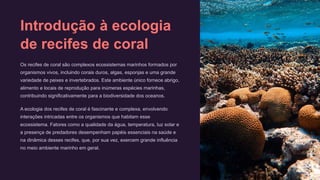 Introdução à ecologia
de recifes de coral
Os recifes de coral são complexos ecossistemas marinhos formados por
organismos vivos, incluindo corais duros, algas, esponjas e uma grande
variedade de peixes e invertebrados. Este ambiente único fornece abrigo,
alimento e locais de reprodução para inúmeras espécies marinhas,
contribuindo significativamente para a biodiversidade dos oceanos.
A ecologia dos recifes de coral é fascinante e complexa, envolvendo
interações intricadas entre os organismos que habitam esse
ecossistema. Fatores como a qualidade da água, temperatura, luz solar e
a presença de predadores desempenham papéis essenciais na saúde e
na dinâmica desses recifes, que, por sua vez, exercem grande influência
no meio ambiente marinho em geral.
 