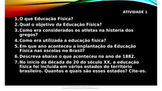 ATIVIDADE 1
1.O que Educação Física?
2.Qual o objetivo da Educação Física?
3.Como era considerados os atletas na historia dos
gregos?
4.Como era utilizada a educação física?
5.Em que ano aconteceu a implantação da Educação
Física nas escolas no Brasil?
6.Descreva abaixo o que aconteceu no ano de 1882.
7.No inicio da década de 20 do século XX, a educação
física foi incluída em vários estados do território
brasileiro. Quantos e quais são esses estados? Cite-os.
Document shared on www.docsity.com
Downloaded by: luiz-neide-cerqueira-8 (dudulmac@hotmail.com)
 