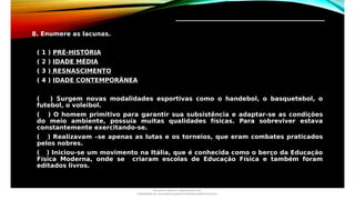 _________________________________
8. Enumere as lacunas.
( 1 ) PRÉ-HISTÓRIA
( 2 ) IDADE MÉDIA
( 3 ) RESNASCIMENTO
( 4 ) IDADE CONTEMPORÂNEA
( ) Surgem novas modalidades esportivas como o handebol, o basquetebol, o
futebol, o voleibol.
( ) O homem primitivo para garantir sua subsistência e adaptar-se as condições
do meio ambiente, possuía muitas qualidades físicas. Para sobreviver estava
constantemente exercitando-se.
( ) Realizavam –se apenas as lutas e os torneios, que eram combates praticados
pelos nobres.
( ) Iniciou-se um movimento na Itália, que é conhecida como o berço da Educação
Física Moderna, onde se criaram escolas de Educação Física e também foram
editados livros.
Document shared on www.docsity.com
Downloaded by: luiz-neide-cerqueira-8 (dudulmac@hotmail.com)
 