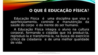 O QUE É EDUCAÇÃO FÍSICA?
Educação Física é uma disciplina que visa o
aperfeiçoamento, controle e manutenção da
saúde do corpo e da mente do ser humano.
A Educação Física integra o aluno na cultura
corporal, formando o cidadão que irá produzi-la,
reproduzi-la e transformá-la, na busca do exercício
crítico da cidadania e de uma melhor qualidade
de vida.
Document shared on www.docsity.com
Downloaded by: luiz-neide-cerqueira-8 (dudulmac@hotmail.com)
 