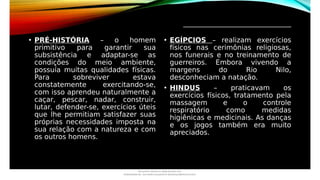 _________________________________
• PRÉ-HISTÓRIA – o homem
primitivo para garantir sua
subsistência e adaptar-se as
condições do meio ambiente,
possuía muitas qualidades físicas.
Para sobreviver estava
constatemente exercitando-se,
com isso aprendeu naturalmente a
caçar, pescar, nadar, construir,
lutar, defender-se, exercícios úteis
que lhe permitiam satisfazer suas
próprias necessidades imposta na
sua relação com a natureza e com
os outros homens.
• EGÍPCIOS – realizam exercícios
físicos nas cerimônias religiosas,
nos funerais e no treinamento de
guerreiros. Embora vivendo a
margens do Rio Nilo,
desconheciam a natação.
• HINDUS – praticavam os
exercícios físicos, tratamento pela
massagem e o controle
respiratório como medidas
higiênicas e medicinais. As danças
e os jogos também era muito
apreciados.
Document shared on www.docsity.com
Downloaded by: luiz-neide-cerqueira-8 (dudulmac@hotmail.com)
 
