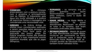 _________________________________
• CHINESES – os chineses
preocupavam com a postura correta,
com a ginástica e principalmente
com os hábitos. O tratamento pela
água era muito utilizado e a pratica
de exercícios físicos e massagens era
considerada uma necessidade vital.
• GREGOS – na Grécia Antiga os
atletas eram considerados exemplos
a serem seguidos pelas pessoas e a
preparação física fazia parte da
educação dos jovens grego. Da
Grécia surgiram muitas das praticas
atléticas e o mais importante evento
esportivo mundial, que são os Jogos
Olímpicos.
• ROMANOS – os romanos era um
povo guerreiro e assim
desenvolveram principalmente as
artes militares, como o duelo de
gladiadores.
• IDADE MÉDIA – na Idade Média a
educação física foi quase
abandonada. Realizavam –se apenas
as lutas e os torneios, que eram
combates praticados pelos nobres.
• RESNASCIMENTO – depois de quase
ter sido abandonado na Idade Média,
iniciou-se um movimento na Itália,
que é conhecida como o berço da
Educação Física Moderna, onde se
criaram escolas de Educação Física e
também foram editados livros.
Document shared on www.docsity.com
Downloaded by: luiz-neide-cerqueira-8 (dudulmac@hotmail.com)
 