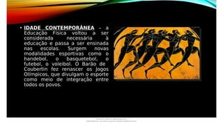 • IDADE CONTEMPORÂNEA – a
Educação Física voltou a ser
considerada necessária à
educação e passa a ser ensinada
nas escolas. Surgem novas
modalidades esportivas como o
handebol, o basquetebol, o
futebol, o voleibol. O Barão de
Coubertin fez renascer os Jogos
Olímpicos, que divulgam o esporte
como meio de integração entre
todos os povos.
Document shared on www.docsity.com
Downloaded by: luiz-neide-cerqueira-8 (dudulmac@hotmail.com)
 