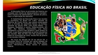 EDUCAÇÃO FÍSICA NO BRASIL
A Educação Física no primórdio da historia era
utilizada com intuito de deslocamento e também
como maneira de sobrevivência, através da pesca,
caça e a fabricação de utensílios.
A implantação da Educação Física nas escolas
só aconteceu no Brasil em 1.851, através da
Reforma de Couto Ferraz, que estava preocupado
com a inclusão de exercícios físicos, na Europa,
remonte ao século XVIII, com Guths Muths , J.J.
Mosseau, Pestalozzi e outros. Posteriormente, em
1882. Rui Barbosa recomendou que fosse
obrigatório a pratica das ginástica, para ambos os
sexos, e que fosse equiparada as outras disciplinas
das escolas. Mas de fato isso não aconteceu em
todos os municípios da corte, exceto Rio de Janeiro
e nas escolas militares.
No inicio da década de 20 do século XX, a
educação física foi incluída em vários estados do
território brasileiro dentre eles: São Paulo, Bahia,
Ceara, Pernambuco, Minas Gerais e Distrito
Federal.
Document shared on www.docsity.com
Downloaded by: luiz-neide-cerqueira-8 (dudulmac@hotmail.com)
 