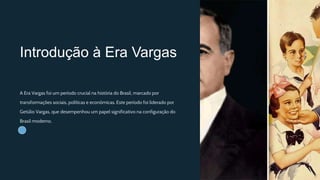 Introdução à Era Vargas
A Era Vargas foi um período crucial na história do Brasil, marcado por
transformações sociais, políticas e econômicas. Este período foi liderado por
Getúlio Vargas, que desempenhou um papel significativo na configuração do
Brasil moderno.
 