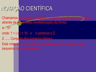 NOTAÇÃO CIENTÍFICANOTAÇÃO CIENTÍFICA
Chamamos de notação científica, a representação de um número
através de um produto (multiplicação) da forma:
a . 10n
onde: 1 < | a | < 10 e n pertence a Z
Z ...... Conjunto dos números inteiros
Esta notação é muito útil na representação de números muito
pequenos ou muito grandes.
 