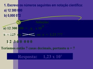1. Escreva os números seguintes em notação científica:
a) 12 300 000
b) 0,000 072
Solução:
a) 12 300 000 = ___ x 10a
n
a = 123 ou a = 12,3 ou a = 1,23 ???
1 2 3 0 0 0 0 0
Teríamos então 7 casas decimais, portanto n = 7
Resposta: 1,23 x 107
 