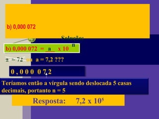 b) 0,000 072
Solução:
b) 0,000 072 = ___ x 10b) 0,000 072 = ___ x 10a
n
a = 72 ou a = 7,2 ???
0 , 0 0 0 0 7 20 , 0 0 0 0 7 2
Teríamos então a vírgula sendo deslocada 5 casas
decimais, portanto n = 5
Resposta: 7,2 x 105
 