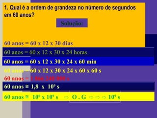 1. Qual é a ordem de grandeza no número de segundos
em 60 anos?
 
 60 anos = 60 x 12 meses
Solução:
60 anos = 60 x 12 x 30 dias
60 anos = 60 x 12 x 30 x 24 horas
60 anos = 60 x 12 x 30 x 24 x 60 min
60 anos = 60 x 12 x 30 x 24 x 60 x 60 s
60 anos = 1 866 240 000 s
60 anos 1,8 x 10≅ 9
s
60 anos 10≅ 0
x 109
s O . G 10⇨ ⇨ ⇨ ⇨ 9
s
 