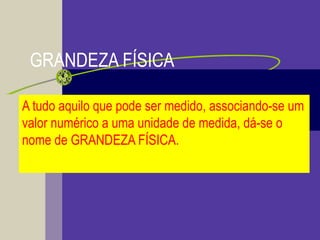 GRANDEZA FÍSICA
A tudo aquilo que pode ser medido, associando-se um
valor numérico a uma unidade de medida, dá-se o
nome de GRANDEZA FÍSICA.
 