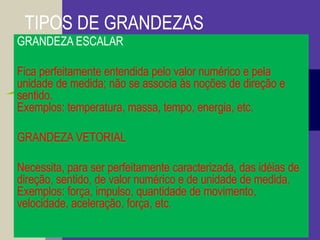 TIPOS DE GRANDEZAS
GRANDEZA ESCALAR
Fica perfeitamente entendida pelo valor numérico e pela
unidade de medida; não se associa às noções de direção e
sentido.
Exemplos: temperatura, massa, tempo, energia, etc.
GRANDEZA VETORIAL
Necessita, para ser perfeitamente caracterizada, das idéias de
direção, sentido, de valor numérico e de unidade de medida.
Exemplos: força, impulso, quantidade de movimento,
velocidade, aceleração, força, etc.
 