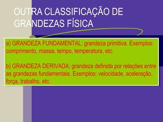 OUTRA CLASSIFICAÇÃO DE
GRANDEZAS FÍSICA
a) GRANDEZA FUNDAMENTAL: grandeza primitiva. Exemplos:
comprimento, massa, tempo, temperatura, etc.
b) GRANDEZA DERIVADA: grandeza definida por relações entre
as grandezas fundamentais. Exemplos: velocidade, aceleração,
força, trabalho, etc.
a) GRANDEZA FUNDAMENTAL: grandeza primitiva. Exemplos:
comprimento, massa, tempo, temperatura, etc.
b) GRANDEZA DERIVADA: grandeza definida por relações entre
as grandezas fundamentais. Exemplos: velocidade, aceleração,
força, trabalho, etc.
 