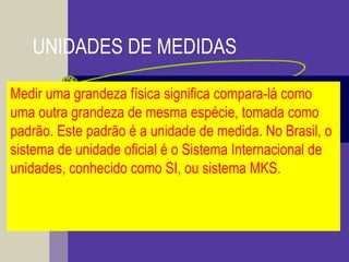 UNIDADES DE MEDIDAS
Medir uma grandeza física significa compara-lá como
uma outra grandeza de mesma espécie, tomada como
padrão. Este padrão é a unidade de medida. No Brasil, o
sistema de unidade oficial é o Sistema Internacional de
unidades, conhecido como SI, ou sistema MKS.
 