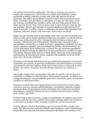 Um criativo comercial de tv afirma que “não são as respostas que movem o
mundo, são as perguntas”. Há boa dose de verdade nesta afirmação, porém,
analisando-a melhor, podemos perceber que existe algo anterior ao ato de
questionar. São idéias. Questionamos o mundo a nossa volta em nome de nossos
ideais. O mundo é feito por idéias, i.e. por ideais. A roupa que você veste, o carro
que você usa, a profissão que escolheu, enfim, tudo tem como pano de fundo os
ideais que nos cercam. Para o bem ou para o mal, os ideais formam a base da vida
em sociedade. Observe, por exemplo, as recentes eleições presidenciais no Irã. É
capaz de perceber o conflito, a força, e a influência dos ideais? Claro que sim! Cada
mudança, cada novo avanço, cada retrocesso - tudo se deve aos ideais.

Sugiro, aos que desejam maior profundidade nesse tema, que trata da relação entre
ideais e a vida, que se estude a história da literatura, no mundo, e no Brasil. Depois,
avance para outras áreas do saber. Começando pela Literatura, compare, por
exemplo, o Classicismo com o Romantismo. Perceba como o primeiro exalta a
racionalidade, a forma fixa, a verdade universal, o paganismo, a realidade concreta.
Depois, saboreie o segundo, com sua exaltação do emotivo, das formas livres, dos
valores individuais, da fé cristianizada, a fantasia! Por que momentos igualmente
geniais da literatura foram tão diferentes em suas preferências e escolhas? A ‘culpa’
é dos ideais. Algumas idéias moviam a Idade Média, idéias que foram suplantadas,
aperfeiçoadas ou ofuscadas por outras, surgindo o Romantismo, no século XVIII,
junto com a Revolução Industrial.

Fantástico! A Revolução Industrial provocou modificações impactante nas relações
de trabalho, de comercio, de governo; modificações que influenciariam as crenças e
valores morais até então vigentes. Então, tudo muda: muda-se a forma de se vestir,
de falar, de escrever, de pensar. Por quê? Porque mudaram, ou evoluíram, os
ideais.

Para pregar, pregar como um pensador e formador de opinião, você precisa estar
consciente, e acreditar no valor das idéias. Num primeiro momento, ao definir sua
teologia da pregação, você terá definido quais são os seus ideais, agora, você precisa
acreditar no valor dessas idéias.

É comum ouvirmos dizer que a Igreja de hoje carece de pessoas com mais unção,
entenda-se com isso, pessoas mais barulhentas e carismáticas. Discordo. A Igreja
precisa de ideais, de pensadores, de uma identidade. São os ideais que nos fazem
reformadores, e também criadores do novo. Os ideais moveram Lutero, Calvino,
Konx, Wesley, Agostinho...

Os ideais estão sempre presentes, e sempre conquistando seus espaços, para o bem
ou para o mal. Por isso, este conselho deve sempre caminhar junto com o primeiro,
e o primeiro, se deseja ser útil e relevante, não deveria sair de casa sem este.

Conheço algumas dezenas de pregadores que são apenas barulho, emoção, auto-
ajuda. Eles não possuem nenhuma utilidade como pregadores, talvez substituíssem
Fausto Silva com maestria, mas como mensageiros do Senhor são uns fiascos. Ser


                                                                                    10
 