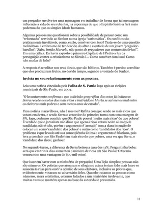 um pregador envolve ter uma mensagem e o trabalhar de forma que tal mensagem
influencie a vida de seu rebanho, na esperança de que o Espírito Santo a fará mais
poderosa do que os simples ideais humanos.

Algumas pessoas me questionam sobre a possibilidade de pensar como um
“reformado” servindo ao Senhor numa igreja “carismática”. Os conflitos são
praticamente inevitáveis, como, então, conviver com isso? Trata-se de uma questão
melindrosa. Lembro-me de ter descido do altar e escutado de um jovem ‘pregador-
barulho’: “Sabe, irmão Marcelo, não gosto de pregadores que contam histórias!”.
Era uma critica. Eu havia exposto o primeiro Capítulo de I Pedro a luz da
perseguição contra o cristianismo no Século I... Como conviver com isso? Como
não mudar de lado?

A resposta é acreditar nos seus ideais, que são bíblicos. Também é preciso acreditar
que eles produziram frutos, no devido tempo, segundo a vontade do Senhor.

Invista no seu relacionamento com as pessoas.

Leia uma notícia vinculada pela Folha de S. Paulo logo após as eleições
municipais de São Paulo, em 2004:

“O levantamento confirma o que a divisão geográfica dos votos já indicava:
Serra recebe os votos dos mais ricos e instruídos e Marta se sai menos mal entre
os eleitores mais pobres e com menos anos de estudo”.

Uma noticia maravilhosa, não é mesmo? Reflita comigo: sendo os mais ricos que
votam em Serra, e sendo Serra o vencedor do primeiro turno com uma margem de
8%, logo, podemos concluir que São Paulo possui ‘muito mais ricos’ do que pobres!
É verdade que o jornalista não disse que apenas ricos votam neste ou naquele
candidato, não é tolo, porém o argumento é ‘armado’ com a clara intenção de
colocar um como ‘candidato dos pobres’ e outro como ‘candidatos dos ricos’. O
problema é que levado até sua conseqüência última o argumento é falacioso, pois
leva a concluir que São Paulo tem mais rico do que pobres, uma vez que Serra, o
‘candidato dos ricos’, ganhou!

No segundo turno, a diferença de Serra beirou a casa dos 11%. Perguntinha boba:
será que em trinta dias aumentou o número de ricos em São Paulo? O tucano
venceu com uma vantagem de 600 mil votos!

Que isso tem haver com o ministério de pregação? Uma lição simples: pessoas não
são números. Os petistas que armaram o silogismo acima teriam tido mais lucro se
saíssem às ruas para ouvir a opinião de seus eleitores, inclusive os pobres que,
evidentemente, votaram no adversário deles. Quando tratamos as pessoas como
números, mera estatística, estamos fadados a um ministério irrelevante, que
muitas vezes se mantém apenas na base da autoridade presumida.




                                                                                   11
 