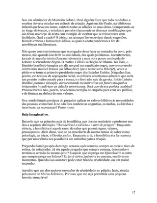 Sou um admirador de Monteiro Lobato. Ouvi alguém dizer que todo candidato a
escritor deveria estudar seu método de criação. Aqui em São Paulo, na biblioteca
infantil que leva seu nome, existem todas as edições de suas obras. Comparando-as
ao longo do tempo, o estudante percebe claramente as diversas modificações que
são feitas no corpo do texto, um exemplo de escritor que se reinventava com
facilidade. Qual a razão? O básico: as crianças lhe escreviam dando sugestões,
fazendo críticas e fornecendo idéias, as quais Lobato ponderava a fim de
aperfeiçoar sua literatura.

Não quero com isso insinuar que o pregador deva fazer as vontades do povo, pelo
menos, não quando isso ferir os seus ideais, dos quais já falamos. Recentemente,
jornais do mundo inteiro fizeram referencia a uma obra pouco conhecida de
Lobato: O Presidente Negro. O motivo é óbvio: a eleição de Obama. No livro, o
literário brasileiro imagina um dia no qual um candidato negro, que concorrendo
contra uma mulher branca (só faltou dizer que o nome seria Hilary!), vence o
pleito e se torna o primeiro presidente negro dos Estados Unidos. Naqueles dias,
porém, em tempos de segregação racial, os editores americanos acharam que seria
um projeto muito ousado para a época, e o livro não saiu da gaveta. Então Lobato
decidiu: piorou a situação, acrescentando na narrativa um futuro no qual os
imigrantes invadiriam as cidades americanas. Será que ele era profeta também?
Provavelmente não, porém, nos deixou exemplo de empatia para com seu público,
e de firmeza na defesa de seus valores.

Ora, sendo função precípua do pregador aplicar os valores bíblicos às necessidades
das pessoas, como fazê-lo se não lhes conhece as angustias, os medos, as dúvidas e
incertezas, as esperanças? Pense nisso.

Seja imaginativo.

Recordo que na primeira aula de homilética que tive no seminário o professor nos
deu a seguinte definição: “Homilética é a ciência e a arte de pregar!”. Enquanto
ciência, a homilética é aquele ramo do saber que possui regras, valores,
pressupostos. Além disso, vale-se da descoberta de outros ramos do saber como
psicologia, as letras, o Direito, enfim. Enquanto arte, a homilética é a ferramenta
que por sua ciência nos possibilita um caminho para a criação.

Pregando domingo após domingo, semana após semana, sempre se corre o risco da
rotina, do enfadonho. Já viu aquele pregador que sempre começa, desenvolve e
termina o sermão do mesmo jeito? E aquele que só prega em Epístolas? E o outro
que sempre prega em Salmos? Eu já vi vários, inclusive eu mesmo, em diversos
momentos. Quando isso acontece pode estar falando criatividade, ou um maior
empenho.

Acredito que um dos maiores exemplos de criatividade no púlpito, hoje, atenda
pelo nome de Marco Feliciano. Por isso, que me seja permitida uma pequena
heresia: escute-o!



                                                                                  12
 
