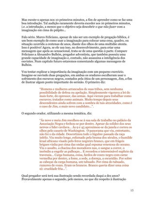 Mas escute-o apenas nos 10 primeiros minutos, a fim de aprender como se faz uma
boa introdução. Tal audição raramente deveria exceder aos 10 primeiros minutos,
i.e. a introdução, a menos que o objetivo seja descobrir o que não fazer com a
imaginação em cima do púlpito...

Falo sério. Marco Feliciano, apesar de não ser um exemplo de pregação bíblica, é
um bom exemplo de como usar a imaginação para colocar uma cena, quadro, ou
situação ocorrida a centenas de anos, diante dos olhos de uma multidão atenta.
Isso é positivo! Agora, se ele usa isso, no desenvolvimento, para criar uma
mensagem que apela ao sensacional, trata-se de uma questão à parte. Compare
Feliciano a Alexandro Bulhón, pregador adventista, que também possuiu uma
grande capacidade de imaginação e, contudo, não assassina a inteligência dos
ouvintes. Num capítulo futuro estaremos comentando algumas mensagens de
Bulhón.

Vou tentar explicar a importância da imaginação com um pequeno exercício.
Imagine-se ouvindo duas pregações, em ambas os oradores escolheram usar o
sofrimento dos escravos negros, contados pela ótica de um personagem, Jim, a fim
de ilustrar algum ponto importante do sermão. O primeiro diz:

             “Homens e mulheres arrancados de suas tribos, sem nenhuma
             possibilidade de defesa ou apelação. Simplesmente vigorava a lei do
             mais forte, do opressor, das armas. Aqui vieram para trabalhar como
             escravos; tratados como animais. Muito tempo depois seus
             descendentes ainda sofrem com a sombra de tais atrocidades, como é
             o caso de Jim, o mais novo candidato...”.

O segundo orador, utilizando a mesma temática, diz:

             “Ás nove e meia Jim recolheu-se á sua sala de trabalho no palácio da
             Associação Negra e fechou-se por dentro. Apesar da solidez dos seus
             nervos o líder cavilava... Ás 9 e 45 aproximou-se da janela e correu os
             olhos pelo casario de Washington. O panorama que viu, entretanto,
             não foi o da cidade. Descortinou todo o lúgubre passado da raça
             infeliz. Viu muito longe, esfumado pela bruma dos séculos, o humilde
             kraal africano visado pelo feroz negreiro branco, que em frágeis
             brigues vinha por cima das ondas qual espuma venenosa do oceano.
             Viu o assalto, a chacina dos moradores nus, o sangue a correr, o
             incêndio a engolir as palhoças... E recordou o interminável suplicio da
             travessia... Carga humana, coisa, fardos de couro negro com carne
             vermelha por dentro, a fome, a sede, a doença, a escuridão. Por sobre
             as cabeças da carga humana, um tabuado. Por cima do tabuado,
             rumores de vozes. Eram os brancos. Branco queria dizer uma coisa
             só: crueldade fria...”.

Qual pregador será terá sua ilustração sendo recordada daqui a dez anos?
Provavelmente apenas o segundo, pelo menos, no que diz respeito à ilustração


                                                                                   13
 
