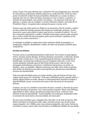 acima. O que o fez mais eficiente que o primeiro? Foi sua imaginação que, do ponto
de vista técnico, poderíamos afirmar pertencer ao estilo literário. Creio ser este o
ponto. O primeiro orador foi mais jornalístico, limitando-se a contar os fatos; o
segundo, por sua vez, além dos fatos, preocupa-se com o cenário, o contexto, as
emoções do personagem, seus medos, sua tristeza... Ao expressar tudo isso em
palavras, o orador, que na verdade é o escritor Monteiro Lobato, em trecho de ‘O
Presidente Negro’, conquista toda a atenção de quem o escuta, ou lê.

Conta-se que um nobre pastor ao dirigir-se ao tesoureiro a fim de receber o salário
do mês, sendo-lhe entregue apenas uma fração do combinado, protesta: ‘Irmão
tesoureiro, suas contas estão erradas, aqui só tem a metade do salário’. ‘Eu sei’;
diz o tesoureiro impassível, e explica: ‘Decidimos lhe pagar apenas pelos sermões
que o senhor ainda não havia pregado, pelos outros sermões, repetidos, já lhe
pagamos nos meses anteriores...’.

A variedade no púlpito é sempre bem vida e poderosa aliada do pregador; e a
imaginação, elegante, disciplinada e sóbria, nos abre um prospero caminho para
conquistá-la.

Invista em leitura.

Vivemos numa era predominantemente audiovisual. Um cenário no qual alguém
reinou, durante muitas décadas, de forma absoluta e inconteste: a televisão. Somos
uma geração viciada em tv. Com a popularização da Internet, especialmente da
banda larga, é possível que tenhamos um novo déspota sobre nós: a web. Uma
recente pesquisa realizada aqui em São Paulo alertou para o fato de que as
mensagens instantâneas consomem o rendimento das pessoas, na escola, na
família e, claro, no trabalho. Algumas empresas, por falar nisso, lutam na justiça
pelo direito de demitirem por justa causa aqueles que abusam dos maravilhosos
recursos da interatividade.

Toda essa interatividade parece ser muito atrativa, pois são formas de lazer que
exigem muito pouco do ‘recebedor’. Tudo que o indivíduo precisa, quando muito, é
apertar alguns botões ou teclas. Mesmo os relacionamentos interativos tendem a
superficialidade, já que, na maioria dos casos, tudo não passa de uma grande
fantasia.

A leitura, por sua vez, também é uma forma de lazer, contudo, é diversão da qual o
indivíduo participa ativamente. Ler é como praticar esportes. Maria José Nóbrega,
especialista no tema, afirma que além de proporcionar lazer, a leitura é uma
eficiente forma de aprendizado: “Lendo também nos mantemos atualizados sobre
os assuntos do nosso bairro, da nossa cidade, do nosso país”.

Por isso meu conselho é que o pregador leia, leia tudo, ou de tudo um pouco. Não
limite sua leitura as Escrituras, desta, aliás, nem falo, já que sem ela não existe
sequer pregador. Ler a Bíblia, para o que estamos propondo, não conta. Invista na
sua leitura, comece, quem sabe, inscrevendo-se na Biblioteca Pública de sua cidade.


                                                                                  14
 