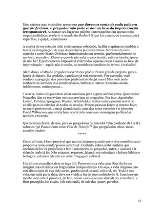 Meu axioma aqui é simples: uma vez que daremos conta de cada palavra
que proferimos, o pregador não pode se dar ao luxo da improvisação
irresponsável. Ao tomar seu lugar no púlpito o mensageiro tem apenas uma
responsabilidade: proferir o recado do Senhor! O que for a mais, ou a menos, será
supérfluo, e quiçá, pecaminoso.

A escrita do sermão, no todo e não apenas esboçado, facilita e aprimora também a
tarefa da imaginação, de cuja importância já comentamos. Novamente eu te
convido a ouvir Marco Feliciano introduzindo um sermão, preferencialmente de
um texto narrativo. Observe que ele não está improvisando, está recitando, apesar
de não ler! É praticamente impossível criar todas aquelas cenas visuais na base da
improvisação – aquilo não é unção, no sentido carismático do termo, é trabalho!

Além disso, a falta de pregadores escritores produzirá um grande prejuízo para a
Igreja do futuro. Na verdade, o prejuízo já está entre nós. Por exemplo, você
conhece a pregação dos pioneiros pentecostais de 50 anos? Mas você pode
conhecer os sermões dos presbiterianos, batistas e outros. E mesmo assim,
infelizmente, muito pouco...

Todavia, todos nós podemos olhar saudosos para alguns séculos atrás. Qual razão?
Naqueles dias se escreviam ou transcreviam as pregações. Por isso, Agostinho,
Lutero, Calvino, Spurgeon, Wesley, Witerfield, e tantos outros podem servir de
auxilio para os cristãos de todos os séculos. Poucas pessoas fazem o mesmo hoje;
no meio pentecostal, o mais abandonado, uma das raras exceções é o pioneiro
David Wilkerson, que ainda hoje nos brinda com suas mensagens publicadas
também em texto.

Que herança ficará, de nós, para os pregadores de amanhã? Um punhado de DVD’s
sobre os “52 Passos Para uma Vida de Triunfo”? Que prognóstico triste, meus
amados irmãos!
                                       *****

Como afirmei, é bem provável que muitos julguem grande parte dos conselhos aqui
propostos como sendo ‘pouco espiritual’. Contudo, estou certo também que
nenhum deles irá prejudicar a fé e o ministério do pregador, antes, o ajudará a ir
além de onde já foi. Não estamos, reparem, falando em substituir a leitura bíblica e
teológica, estamos falando em aderir bagagem cultural.

Um último conselho talvez se faça útil. Pense em sua vida com Deus de forma
integral, não dividida em fragmentos independentes. Ou seja, a vida religiosa não
está dissociada de sua vida social, profissional, sexual, cultural, etc. Toda a sua
vida, em cada parte dela, deve ser vivida a luz de sua confissão de fé. Com isso em
mente você estará pronto a, de fato, aderir valores ao seu ministério, e também, a
ficar protegido dos riscos, (ele existem!), de sair das quatro paredes.




                                                                                      16
 