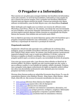 O Pregador e a Informática
Não é preciso ser um gênio para conseguir desfrutar dos benefícios da Informática;
muito pelo contrário, no nível da funcionalidade a Informática é mais simples do
que a maioria das pessoas imagina. Para o pregador tais benefícios dificilmente
custarão mais que alguns minutos de estudo, a menos que pretenda criar algum
software revolucionário, como fez Rick Meyers com o seu maravilhoso E-sword.

Maior dedicação será exigida caso se aventure aos recursos de softwares como
Photoshop, Corel Draw, Flash, etc. No entanto, caso deseje dar uma incrementada
em seus trabalhos, sem precisar depender inteiramente de outras pessoas, pode ser
um bom negócio queimar algumas células cinzentas no aprendizado das funções
básicas dos mesmos. Esta também não será tarefa muito difícil.

Para os objetivos que temos em mente falaremos apenas sobre três benefícios que o
pregador conquistará facilmente com a Informática; a saber, a pesquisa de
material, a organização de material e a produção de material.

Pesquisando material.

Atualmente o Brasil tem sido agraciado com a publicação de excelentes obras
teológicas, graças ao trabalho maravilhoso efetuado por gente como CPAD; Editora
Fiel; Cultura Cristã, dentre outras. No entanto, para muitas pessoas é praticamente
impossível adquirir tudo o que se vende nas prateleiras. E, de fato, o preço da
literatura evangélica no Brasil é exorbitante. Mas, se tem acesso a Internet, o
pregador poderá suprir, ao menos em parte, sua necessidade de fontes de pesquisa.

Uma coisa que pouca gente sabe, é que diversas obras editadas no Brasil são de
domínio público. Na prática, significa que não é preciso pagar por elas, assim, o
que as editoras vendem é o seu trabalho de tradução, edição e produção. Portanto,
caso o pregador tenha algum conhecimento de inglês ou espanhol, poderá utilizar
tais obras sem desembolsar praticamente nada, bastando para isso somente
pesquisar tais fontes na Internet.

Diversas obras famosas podem ser adquiridas livremente dessa forma. É o caso de
comentários clássicos como Matthew Hennry , King James, Albert Barnes , Adam
Clark, John Gill, etc. São recursos livremente encontrados em sites como:

   •   www.ccel.org (diversas obras clássicas da religião cristã)
   •   www.spurgeon.org (quase toda a obra de Spurgeon)
   •   www.felire.com (diversos livros reformados)
   •   www.e-sword.net (software com inúmeros comentários, dicionários, etc)
   •   www.monergism.com (artigos pastorais, teológicos, exegéticos. Reformado)
   •   www.gotquestions.org (perguntas e respostas a questões bíblicas)
   •   www.biblegateway.com (excelente fonte de comentários e léxicos)



                                                                                 17
 