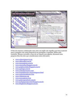 O fato de estarmos enfatizando estes sites em inglês não significa que bom material
para o pregador não esteja disponível em português e espanhol. Muito pelo
contrário. Mesmo correndo o risco de ser injusto com alguém, deixamos uma
pequena lista dos sites que consideramos mais relevantes:

   •   www.solascriptura-tt.org
   •   www.editorafiel.com.br
   •   www.monergismo.com.br
   •   www.cincosolas.blogspot.com.br
   •   www.pulpitocristão.blogspot.com.br
   •   www.apologia.com.br
   •   www.centralsermones.com
   •   www.tscpulpitseries.org/portuguese.html
   •   www.seminarioabierto.com
   •   www.vidaeterna.org
   •   www.monergismo.com
   •   www.palavraprudente.com.br
   •   www.teologiapentecostal.blogspot.com.br
   •   www.blogdociro.blogspot.com.br




                                                                                 18
 