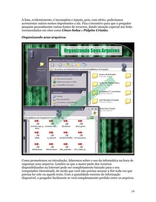 A lista, evidentemente, é incompleta e injusta, pois, com efeito, poderíamos
acrescentar outros nomes importantes a ela. Fica o incentivo para que o pregador
pesquise pessoalmente outras fontes de recursos, dando atenção especial aos links
recomendados em sites como Cinco Solas e Púlpito Cristão.

Organizando seus arquivos.




Como prometemos na introdução, falaremos sobre o uso da informática na hora de
organizar seus arquivos. Lembre-se que a maior parte dos recursos
disponibilizados na Internet pode ser completamente baixado para o seu
computador (download), de modo que você não precisa acessar a Net toda vez que
precisa ler este ou aquele texto. Com a quantidade enorme de informação
disponível, o pregador facilmente se verá completamente perdido entre os arquivos



                                                                                19
 