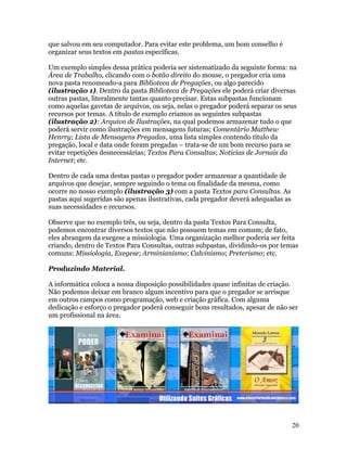 que salvou em seu computador. Para evitar este problema, um bom conselho é
organizar seus textos em pastas específicas.

Um exemplo simples dessa prática poderia ser sistematizado da seguinte forma: na
Área de Trabalho, clicando com o botão direito do mouse, o pregador cria uma
nova pasta renomeado-a para Biblioteca de Pregações, ou algo parecido
(ilustração 1). Dentro da pasta Biblioteca de Pregações ele poderá criar diversas
outras pastas, literalmente tantas quanto precisar. Estas subpastas funcionam
como aquelas gavetas de arquivos, ou seja, nelas o pregador poderá separar os seus
recursos por temas. A título de exemplo criamos as seguintes subpastas
(ilustração 2): Arquivo de Ilustrações, na qual podemos armazenar tudo o que
poderá servir como ilustrações em mensagens futuras; Comentário Matthew
Henrry; Lista de Mensagens Pregadas, uma lista simples contendo título da
pregação, local e data onde foram pregadas – trata-se de um bom recurso para se
evitar repetições desnecessárias; Textos Para Consultas; Notícias de Jornais da
Internet; etc.

Dentro de cada uma destas pastas o pregador poder armazenar a quantidade de
arquivos que desejar, sempre seguindo o tema ou finalidade da mesma, como
ocorre no nosso exemplo (ilustração 3) com a pasta Textos para Consultas. As
pastas aqui sugeridas são apenas ilustrativas, cada pregador deverá adequadas as
suas necessidades e recursos.

Observe que no exemplo três, ou seja, dentro da pasta Textos Para Consulta,
podemos encontrar diversos textos que não possuem temas em comum; de fato,
eles abrangem da exegese a missiologia. Uma organização melhor poderia ser feita
criando, dentro de Textos Para Consultas, outras subpastas, dividindo-os por temas
comuns: Missiologia, Exegese; Arminianismo; Calvinismo; Preterismo; etc.

Produzindo Material.

A informática coloca a nossa disposição possibilidades quase infinitas de criação.
Não podemos deixar em branco algum incentivo para que o pregador se arrisque
em outros campos como programação, web e criação gráfica. Com alguma
dedicação e esforço o pregador poderá conseguir bons resultados, apesar de não ser
um profissional na área.




                                                                                   20
 