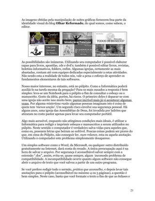 As imagens obtidas pela manipulação de suítes gráficas fornecem boa parte da
identidade visual do blog Olhar Reformado, do qual somos, como sabem, o
editor.




As possibilidades são inúmeras. Utilizando seu computador é possível elaborar
capas para livros, apostilas, cds e dvd’s; também é possível editar livros, revistas,
boletins informativos, folders, enfim. Algumas igrejas, certamente as mais
abastadas, contam até com equipes dedicadas especialmente a estas atividades.
Não sendo esta a realidade de todos nós, vale a pena o esforço de aprender os
fundamentos elementares de tais softwares.

Nosso maior interesse, no entanto, está no púlpito. Como a Informática poderá
auxiliá-lo na tarefa mesma da pregação? Para os mais ousados a resposta é bem
simples: leva-se um Notebook para o púlpito a fim de consultar o esboço ou o
manuscrito. Gosto da idéia, porém, há riscos. O primeiro deles é deparar-se com
uma igreja não aceite isso muito bem; parece incrível mais já vi acontecer algumas
vezes. Por alguma misteriosa razão algumas pessoas imaginam isto é coisa de
quem tem ‘menos unção’. Um segundo risco envolve sua segurança pessoal. Há
alguns anos, uma igreja das Assembléias de Deus, foi invadida por ladrões que
atiraram no rosto pastor apenas para levar seu computador portátil.

Algo mais acessível, enquanto não atingimos condições mais ideais, é utilizar a
Informática para redigir e imprimir esboços e manuscritos a serem utilizados no
púlpito. Neste sentido o computador é verdadeiro salva-vidas para aqueles que,
como eu, possuem letras que beiram ao sofrível. Poucas coisas podem ser piores do
que, em cima do Púlpito, não conseguir ler, num relance, esta ou aquela anotação.
Utilizando o computador este problema simplesmente desaparece.

Um simples software como o Word, da Microsoft, ou qualquer outro distribuído
gratuitamente na Internet, dará conta do recado. A única preocupação aqui é na
hora de salvar o arquivo. Por segurança é aconselhável salvar sempre com a
extensão “.doc”, assim, evita-se, quase sempre, algum incomodo problema de
compatibilidade. A incompatibilidade ocorre quanto algum software não consegue
abrir o arquivo de texto que você salvou a partir de um outro programa.

Se você prefere redigir todo o sermão, prática que aconselho, e depois levar tais
anotações para o púlpito (aconselhável no máximo 4 ou 5 páginas), a questão é
bem simples. Neste caso, basta que você formate o texto a fim de que as ênfases e



                                                                                        21
 