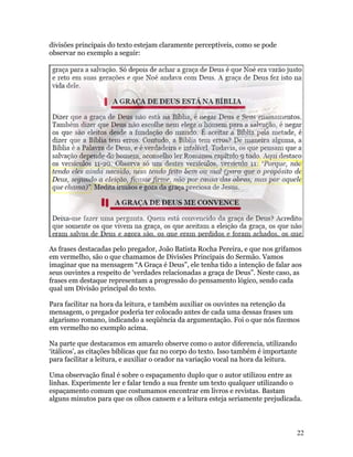 divisões principais do texto estejam claramente perceptíveis, como se pode
observar no exemplo a seguir:




As frases destacadas pelo pregador, João Batista Rocha Pereira, e que nos grifamos
em vermelho, são o que chamamos de Divisões Principais do Sermão. Vamos
imaginar que na mensagem “A Graça é Deus”, ele tenha tido a intenção de falar aos
seus ouvintes a respeito de ‘verdades relacionadas a graça de Deus”. Neste caso, as
frases em destaque representam a progressão do pensamento lógico, sendo cada
qual um Divisão principal do texto.

Para facilitar na hora da leitura, e também auxiliar os ouvintes na retenção da
mensagem, o pregador poderia ter colocado antes de cada uma dessas frases um
algarismo romano, indicando a seqüência da argumentação. Foi o que nós fizemos
em vermelho no exemplo acima.

Na parte que destacamos em amarelo observe como o autor diferencia, utilizando
‘itálicos’, as citações bíblicas que faz no corpo do texto. Isso também é importante
para facilitar a leitura, e auxiliar o orador na variação vocal na hora da leitura.

Uma observação final é sobre o espaçamento duplo que o autor utilizou entre as
linhas. Experimente ler e falar tendo a sua frente um texto qualquer utilizando o
espaçamento comum que costumamos encontrar em livros e revistas. Bastam
alguns minutos para que os olhos cansem e a leitura esteja seriamente prejudicada.



                                                                                       22
 