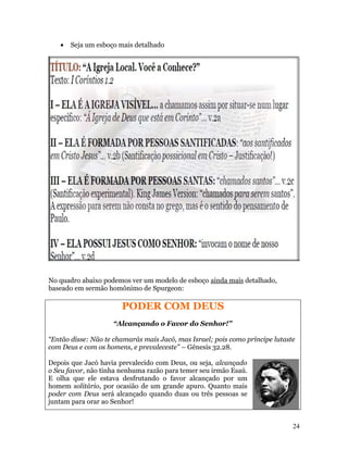 •   Seja um esboço mais detalhado




No quadro abaixo podemos ver um modelo de esboço ainda mais detalhado,
baseado em sermão homônimo de Spurgeon:

                       PODER COM DEUS
                    “Alcançando o Favor do Senhor!”

“Então disse: Não te chamarás mais Jacó, mas Israel; pois como príncipe lutaste
com Deus e com os homens, e prevaleceste” – Gênesis 32.28.

Depois que Jacó havia prevalecido com Deus, ou seja, alcançado
o Seu favor, não tinha nenhuma razão para temer seu irmão Esaú.
E olha que ele estava desfrutando o favor alcançado por um
homem solitário, por ocasião de um grande apuro. Quanto mais
poder com Deus será alcançado quando duas ou três pessoas se
juntam para orar ao Senhor!


                                                                              24
 