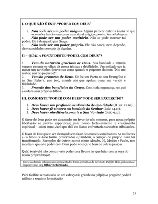 I. O QUE NÃO É ESTE “PODER COM DEUS”

   1.  Não pode ser um poder mágico. Alguns parecer nutrir a ilusão de que
       as orações funcionem como num ritual mágico; porém, isso é bobagem.
2.     Não pode ser um poder meritório. Não se pode merecer tal
poder. Ele é alcançado por Graça.
3.     Não pode ser um poder próprio. Ele não nasce, nem depende,
das capacidades pessoais de alguém.

II – QUAL A FONTE DESTE “PODER COM DEUS”?

1.     Vem da natureza graciosa de Deus. Sua bondade e ternura
surgem perante os olhos da nossa tristeza e debilidade. Um soldado que ia
matar um garotinho, deteve sua arma quando o pequeno clamou: “Não me
mates; sou tão pequeno!”.
2.     Vem da promesa de Deus. Ele fez um Pacto no seu Evangelho e
na Sua Palavra; por isso, atende aos que apelam para sua verade e
fidelidade.
3.     Procede dos benefícios da Graça. Com toda segurança, um pai
escutará seus próprios filhos.

III. COMO ESTE “PODER COM DEUS” PODE SER EXCERCÍDO?

   1. Deve haver um profundo sentimento de debilidade (II Cor. 12.10).
   2. Deve haver fé sincera na bondade do Senhor (João 14.12).
   3. Deve haver obediência pronta a Sua Vontade (João 9.31).

O favor de Deus pode ser alcançado em favor de nós mesmos, para nossa próprio
libertação de provas específicas; para nosso fortalecimento e crescimento
espiritual – assim como Jacó que dali em diante enfrentaria sucessivas tribulações.

O favor de Deus pode ser alcançado em favor dos nossos semelhantes. As mulheres
e os filhos de Jacó forma preservados e, também, o coração do próprio Esaú foi
transformado. Exemplos de outros santos como Abraão, Jó, Moisés e Paulo, nos
mostram que este poder com Deus pode alcançar o bem de outras pessoas.

Quão terrível é não possuir este poder com Deus e ter que lutar com a força do
nosso próprio braço!

Este e os demais esboços aqui apresentados foram extraídos da revista O Púlpito Hoje, publicado e
disponível no blog Olhar Reformado.



Para facilitar o manuseio de um esboço tão grande no púlpito o pregador poderá
utilizar a seguinte formatação:



                                                                                               25
 