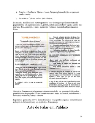 1. Arquivo – Configurar Página – Modo Paisagem (o padrão fica sempre em
      modo retrato).

   2. Formatar – Colunas – duas (02) colunas.

Na maioria dos casos isso bastará para que todo o esboço fique condensado em
página única. Em algumas ocasiões, porém, será necessário fazer alguns ajustes nas
margens do documento, o que é facilmente realizado manipulando as réguas do
texto.




No centro do documento impresso traçamos uma linha em amarelo, indicando a
possibilidade do pregador dobrar o documento ao meio, facilitando a ainda mais a
utilização do mesmo sobre a tribuna.

Esperamos que nestas breves linhas tenhamos conseguido despertar o seu interesse
pelo uso da Informática no seu ministério de pregação.


                Arte de Falar em Público

                                                                                26
 